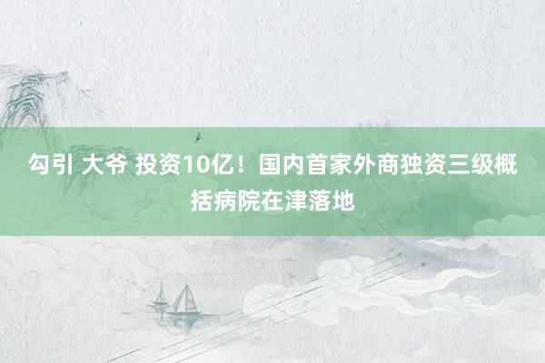 勾引 大爷 投资10亿！国内首家外商独资三级概括病院在津落地